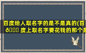 百度给人取名字的是不是真的(百 🐝 度上取名字要花钱的那个是真的还是假的)